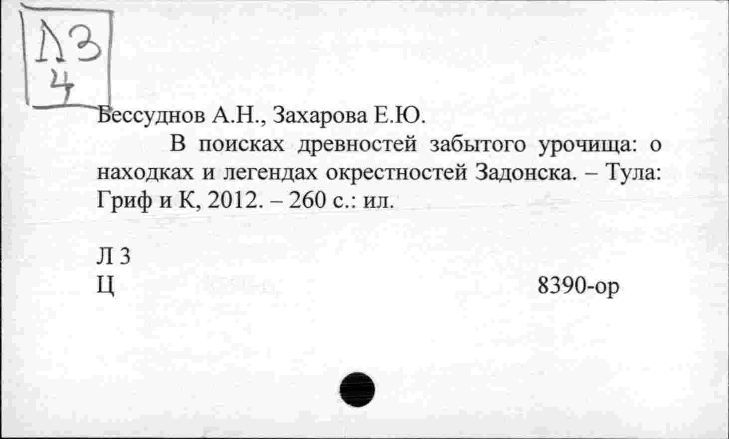 ﻿АЪ
ТЗессуднов А.Н., Захарова Е.Ю.
В поисках древностей забытого урочища: о находках и легендах окрестностей Задонска. - Тула: Гриф и К, 2012. - 260 с.: ил.
Л 3 ц
8390-ор